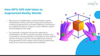 How NFTs Will Add Value to
Augmented Reality Worlds
▪ New forms of collaboration will be possible. Assets
embedded in NFTs, and their history secured by the
underlying blockchains will allow different contributors
to a digital AR asset or project to claim different rights
and privileges to the asset.
▪
▪ For example, a popular AR tourism experience
embedded in an NFT could be valuable. Another user
could add an interesting fact or anecdote to the original
content and pay a portion of the additional revenue
they generate to the creator of the original experience
every time a tourist accesses their anecdote.
 