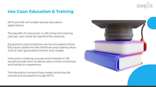 Use Case: Education & Training
NFTs and AR will enable several education
applications.
The beneﬁt of instruction in AR is that the training
cost per user could be signiﬁcantly reduced.
Equipment and conditions can be simulated online.
Education platforms like Skillshare and Udemy allow
a lot of user-generated content and classes.
Instructors creating courses and modules in VR
would provide their students with a more immersive
and hands-on experience.
The education content they create could also be
owned and accessed through NFTs.
 