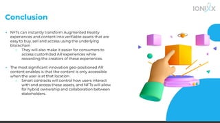 Conclusion
▪ NFTs can instantly transform Augmented Reality
experiences and content into veriﬁable assets that are
easy to buy, sell and access using the underlying
blockchain
○ They will also make it easier for consumers to
access customized AR experiences while
rewarding the creators of these experiences.
▪ The most signiﬁcant innovation geo-positioned AR
content enables is that the content is only accessible
when the user is at that location
○ Smart contracts will control how users interact
with and access these assets, and NFTs will allow
for hybrid ownership and collaboration between
stakeholders.
 