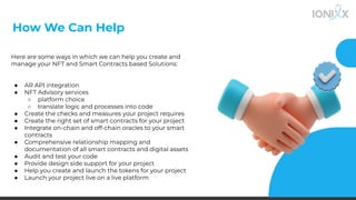 How We Can Help
Here are some ways in which we can help you create and
manage your NFT and Smart Contracts based Solutions:
● AR API integration
● NFT Advisory services
○ platform choice
○ translate logic and processes into code
● Create the checks and measures your project requires
● Create the right set of smart contracts for your project
● Integrate on-chain and off-chain oracles to your smart
contracts
● Comprehensive relationship mapping and
documentation of all smart contracts and digital assets
● Audit and test your code
● Provide design side support for your project
● Help you create and launch the tokens for your project
● Launch your project live on a live platform
 