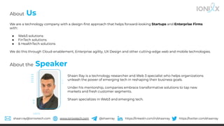 We are a technology company with a design-ﬁrst approach that helps forward-looking Startups and Enterprise Firms
with:
● Web3 solutions
● FinTech solutions
● & HealthTech solutions
We do this through Cloud-enablement, Enterprise agility, UX Design and other cutting-edge web and mobile technologies.
About Us
About the Speaker
shaan.ray@ionixxtech.com www.ionixxtech.com @shaanray https://linkedin.com/in/shaanray https://twitter.com/shaanray
Shaan Ray is a technology researcher and Web 3 specialist who helps organizations
unleash the power of emerging tech in reshaping their business goals.
Under his mentorship, companies embrace transformative solutions to tap new
markets and fresh customer segments.
Shaan specializes in Web3 and emerging tech.
 