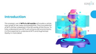 Introduction
The strategic use of NFTs in AR worlds will enable a whole
new range of use cases and possibilities. The true potential
of NFTs will be unleashed in the AR worlds of the future. To
fully understand how NFTs will enhance AR environments,
it is ﬁrst essential to understand NFTs and Augmented
Reality in more detail.
 