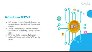 What are NFTs?
● NFT stands for Non-Fungible Token. It is a
type of digital token which is unique and
scarce.
● An NFT is essentially a unique proof of
ownership of something, usually a digital
asset
● NFTs are digital versions of physical
collector’s items, and no two NFTs are the
same.
 