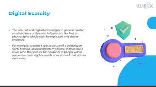 Digital Scarcity
▪ The internet and digital technologies in general created
an abundance of data and information, like ﬁles or
photographs which could be replicated and shared
endlessly.
▪ For example, suppose I took a picture of a celebrity on
Santa Monica Boulevard from my phone. In that case, I
could send that picture to thousands of people within
seconds — creating thousands of versions of that picture
right away
 