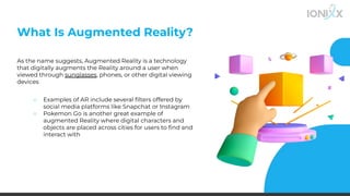 What Is Augmented Reality?
As the name suggests, Augmented Reality is a technology
that digitally augments the Reality around a user when
viewed through sunglasses, phones, or other digital viewing
devices
○ Examples of AR include several ﬁlters offered by
social media platforms like Snapchat or Instagram
○ Pokemon Go is another great example of
augmented Reality where digital characters and
objects are placed across cities for users to ﬁnd and
interact with
 