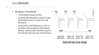 2) CORNERS
• Designer’s Notebook
– Avoid sharp internal corners.
– Internal radii should be at least 0.5 and
preferably 0.6 to 0.75 times the wall
thickness.
– Keep corner wall thickness as close as
possible to the nominal wall thickness.
Ideally, external radii should be equal to
the internal radii plus the wall thickness.
 