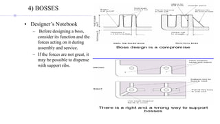 4) BOSSES
• Designer’s Notebook
– Before designing a boss,
consider its function and the
forces acting on it during
assembly and service.
– If the forces are not great, it
may be possible to dispense
with support ribs.
 