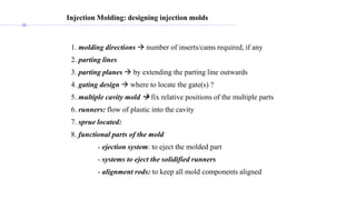 Injection Molding: designing injection molds
1. molding directions  number of inserts/cams required, if any
2. parting lines
3. parting planes  by extending the parting line outwards
4. gating design  where to locate the gate(s) ?
5. multiple cavity mold  fix relative positions of the multiple parts
6. runners: flow of plastic into the cavity
7. sprue located:
8. functional parts of the mold
- ejection system: to eject the molded part
- systems to eject the solidified runners
- alignment rods: to keep all mold components aligned
 
