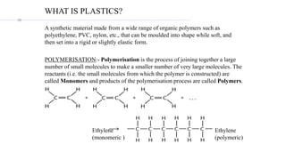 WHAT IS PLASTICS?
A synthetic material made from a wide range of organic polymers such as
polyethylene, PVC, nylon, etc., that can be moulded into shape while soft, and
then set into a rigid or slightly elastic form.
POLYMERISATION:- Polymerisation is the process of joining together a large
number of small molecules to make a smaller number of very large molecules. The
reactants (i.e. the small molecules from which the polymer is constructed) are
called Monomers and products of the polymerisation process are called Polymers.
Ethylene
(monomeric )
Ethylene
(polymeric)
 