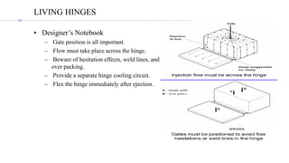 LIVING HINGES
• Designer’s Notebook
– Gate position is all important.
– Flow must take place across the hinge.
– Beware of hesitation effects, weld lines, and
over packing.
– Provide a separate hinge cooling circuit.
– Flex the hinge immediately after ejection.
 