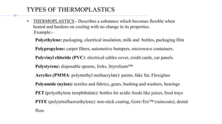 • THERMOPLASTICS:- Describes a substance which becomes flexible when
heated and hardens on cooling with no change in its properties.
Example:-
Polyethylene: packaging, electrical insulation, milk and bottles, packaging film
Polypropylene: carpet fibers, automotive bumpers, microwave containers,
Polyvinyl chloride (PVC): electrical cables cover, credit cards, car panels.
Polystyrene: disposable spoons, forks, Styrofoam™
Acrylics (PMMA: polymethyl methacrylate): paints, fake fur, Flexiglass
Polyamide (nylon): textiles and fabrics, gears, bushing and washers, bearings
PET (polyethylene terephthalate): bottles for acidic foods like juices, food trays
PTFE (polytetrafluoroethylene): non-stick coating, Gore-Tex™ (raincoats), dental
floss
TYPES OF THERMOPLASTICS
 
