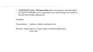 • THERMOSETTING:-Thermosetting plastics are polymer materials which
are liquid or malleable at low temperatures, but which change irreversibly to
become hard at high temperatures.
Examples:
Polyurethanes: mattress, cushion, insulation, toys
Silicones: surgical gloves, oxygen masks in medical applications
joint seals
 