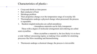 Characteristics of plastic:-
• Creep and shrink as time passes
• Bad conductor of heat
• Shrinkage problem
• Their properties change over the temperature range of everyday life
• Thermoplastics undergo a physical change when processed; the process
is repeatable.
1. Random tangled molecules are called amorphous
-Amorphous materials can be fully transparent.
Those with a degree of molecular arrangement and ordering are called
semi crystalline.
- More crystalline a material is, the less likely it is to have
a wide 'rubbery' processing region, so making it less suitable for stretching
processes like blow moulding and thermoforming
• Thermosets undergo a chemical change; the process is irreversible
 