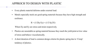 • Every plastic material deforms under external load.
• Metals especially steels are good spring materials because they have high strength and
resilience.
R = (1/2Sy Ey) = (1/2 Sy2/E)
Where Sy and Ey are stress and strain respectively.
• Plastics are unsuitable as spring material because they reach the yield point at low value
of stress and behave viscoelastically.
• A short duration of load is common design criteria for plastic spring due to ‘Creep’
tendency of plastics.
APPROCH TO DESIGN WITH PLASTIC
 