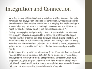 Integration and Connection
• Whether we are talking about one principle or another the main theme is
my design has always been the need for connection. My goal has been for
one element to feed another an vice versa. Managing these relationships in
a sustainable way has been the challenge. How much of one element is too
much for another or how much is just the right compliment?
• During the crop yield analysis design I found it very useful to estimate our
consumption of various crops and to see if our estimates matched up in
relation to other crops we listed for the given period. During that time we
also had divided up our estimates by season since we try to eat seasonally
available produce as much as possible. This enabled us to see the peaks and
valleys in our consumption and better plan for storage and preservation
needs.
• Social connections are also very important for us. From day 1 of our design I
have said that gathering spaces definitely had a place on our homestead.
This symbol of family and friends, of togetherness and community, helps
shape our thoughts daily on the homestead. And, while the design to this
point has focused heavily on the main structural elements needed this does
not mean we are neglecting the social aspects of our site
 