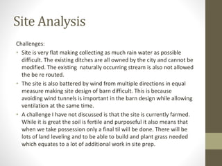 Site Analysis
Challenges:
• Site is very flat making collecting as much rain water as possible
difficult. The existing ditches are all owned by the city and cannot be
modified. The existing naturally occurring stream is also not allowed
the be re routed.
• The site is also battered by wind from multiple directions in equal
measure making site design of barn difficult. This is because
avoiding wind tunnels is important in the barn design while allowing
ventilation at the same time.
• A challenge I have not discussed is that the site is currently farmed.
While it is great the soil is fertile and purposeful it also means that
when we take possession only a final til will be done. There will be
lots of land leveling and to be able to build and plant grass needed
which equates to a lot of additional work in site prep.
 