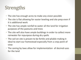Strengths
• The site has enough acres to make any vision possible
• The site is flat allowing for easier leveling and site prep even if
it is additional work
• The site has ample rainfall to water all the land for irrigation
purposes of the pastures and trees
• The site will also have ample buildings in order to collect more
rainwater for repurpose during dry spells
• The soil on site is proven to be fertile and pliable making it
ideal to start our homestead especially from a crop point of
view
• The zoning by laws allow for implementation of desired uses
for the land
 