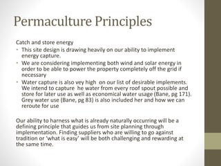 Permaculture Principles
Catch and store energy
• This site design is drawing heavily on our ability to implement
energy capture.
• We are considering implementing both wind and solar energy in
order to be able to power the property completely off the grid if
necessary
• Water capture is also vey high on our list of desirable implements.
We intend to capture he water from every roof spout possible and
store for later use as well as economical water usage (Bane, pg 171).
Grey water use (Bane, pg 83) is also included her and how we can
reroute for use
Our ability to harness what is already naturally occurring will be a
defining principle that guides us from site planning through
implementation. Finding suppliers who are willing to go against
tradition or ‘what is easy’ will be both challenging and rewarding at
the same time.
 