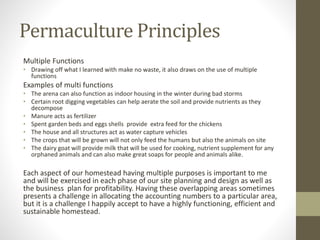 Permaculture Principles
Multiple Functions
• Drawing off what I learned with make no waste, it also draws on the use of multiple
functions
Examples of multi functions
• The arena can also function as indoor housing in the winter during bad storms
• Certain root digging vegetables can help aerate the soil and provide nutrients as they
decompose
• Manure acts as fertilizer
• Spent garden beds and eggs shells provide extra feed for the chickens
• The house and all structures act as water capture vehicles
• The crops that will be grown will not only feed the humans but also the animals on site
• The dairy goat will provide milk that will be used for cooking, nutrient supplement for any
orphaned animals and can also make great soaps for people and animals alike.
Each aspect of our homestead having multiple purposes is important to me
and will be exercised in each phase of our site planning and design as well as
the business plan for profitability. Having these overlapping areas sometimes
presents a challenge in allocating the accounting numbers to a particular area,
but it is a challenge I happily accept to have a highly functioning, efficient and
sustainable homestead.
 