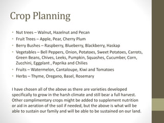 Crop Planning
• Nut trees – Walnut, Hazelnut and Pecan
• Fruit Trees – Apple, Pear, Cherry Plum
• Berry Bushes – Raspberry, Blueberry, Blackberry, Haskap
• Vegetables – Bell Peppers, Onion, Potatoes, Sweet Potatoes, Carrots,
Green Beans, Chives, Leeks, Pumpkin, Squashes, Cucumber, Corn,
Zucchini, Eggplant , Paprika and Chilies
• Fruits – Watermelon, Cantaloupe, Kiwi and Tomatoes
• Herbs – Thyme, Oregano, Basel, Rosemary
I have chosen all of the above as there are varieties developed
specifically to grow in the harsh climate and still bear a full harvest.
Other complimentary crops might be added to supplement nutrition
or aid in aeration of the soil if needed, but the above is what will be
able to sustain our family and will be able to be sustained on our land.
 