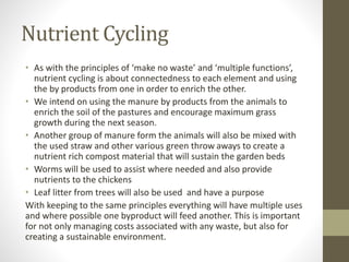 Nutrient Cycling
• As with the principles of ‘make no waste’ and ‘multiple functions’,
nutrient cycling is about connectedness to each element and using
the by products from one in order to enrich the other.
• We intend on using the manure by products from the animals to
enrich the soil of the pastures and encourage maximum grass
growth during the next season.
• Another group of manure form the animals will also be mixed with
the used straw and other various green throw aways to create a
nutrient rich compost material that will sustain the garden beds
• Worms will be used to assist where needed and also provide
nutrients to the chickens
• Leaf litter from trees will also be used and have a purpose
With keeping to the same principles everything will have multiple uses
and where possible one byproduct will feed another. This is important
for not only managing costs associated with any waste, but also for
creating a sustainable environment.
 