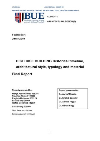 17 ARCH11l ARCHITECTURAL DESIGN (5)
HIGH RISE BUILDING HISTORICAL TIMELINE, ARCHITECTURAL STYLE, TYPOLOGY AND MATERIALS
1
17ARCH11I
ARCHITECTURAL DESIGN (5)
Final report
2018 / 2019
HIGH RISE BUILDING Historical timeline,
architectural style, typology and material
Final Report
Report presented by:
Mohja Abdelhamied 138285
Nourhan Ahmed 129293
Raghda Mohamed 137224
Esraa Samy 00000
Wafaa Mohamed 132070
Sara Sobhy 000000
Year three architecture
British university in Egypt
Report presented to:
Dr. Ashraf Nessim
Dr. Khaled Dewider
Dr. Ahmed Faggal
Dr. Gehan Nagy
 