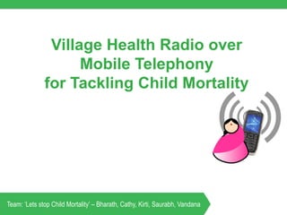 Village Health Radio over
Mobile Telephony
for Tackling Child Mortality
Team: ‘Lets stop Child Mortality’ – Bharath, Cathy, Kirti, Saurabh, Vandana
 