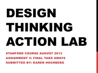 DESIGN
THINKING
ACTION LAB
STANFORD COURSE AUGUST 2013
ASSIGNMENT 4: FINAL TAKE AWAYS
SUBMITTED BY: KAREN HOCHBERG
 
