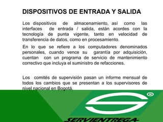 DISPOSITIVOS DE ENTRADA Y SALIDA
Los dispositivos de almacenamiento, así como las
interfaces de entrada / salida, están acordes con la
tecnología de punta vigente, tanto en velocidad de
transferencia de datos, como en procesamiento.
En lo que se refiere a los computadores denominados
personales, cuando vence su garantía por adquisición,
cuentan con un programa de servicio de mantenimiento
correctivo que incluya el suministro de refacciones.
Los comités de supervisión pasan un informe mensual de
todos los cambios que se presentan a los supervisores de
nivel nacional en Bogotá.
 