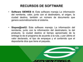 RECURSOS DE SOFTWARE
• Software SIEWEB 4: Este software maneja La información
del remitente, valor, junto con el destinatario, el origen, la
ciudad destino, también un número de documento que
genera automáticamente el sistema.
• Sispos@net2: Este software maneja: La información del
remitente, junto con la información del destinatario, la del
producto, la ciudad destino el tiempo aproximado de la
entrega la da el programa de acuerdo a la ruta, y por último el
valor declarado, el tipo de empaque y el contenido que el
depositante dice que tiene el paquete.
 