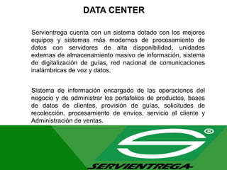 DATA CENTER
Servientrega cuenta con un sistema dotado con los mejores
equipos y sistemas más modernos de procesamiento de
datos con servidores de alta disponibilidad, unidades
externas de almacenamiento masivo de información, sistema
de digitalización de guías, red nacional de comunicaciones
inalámbricas de voz y datos.
Sistema de información encargado de las operaciones del
negocio y de administrar los portafolios de productos, bases
de datos de clientes, provisión de guías, solicitudes de
recolección, procesamiento de envíos, servicio al cliente y
Administración de ventas.
 