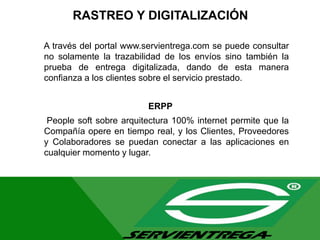 RASTREO Y DIGITALIZACIÓN
A través del portal www.servientrega.com se puede consultar
no solamente la trazabilidad de los envíos sino también la
prueba de entrega digitalizada, dando de esta manera
confianza a los clientes sobre el servicio prestado.
ERPP
People soft sobre arquitectura 100% internet permite que la
Compañía opere en tiempo real, y los Clientes, Proveedores
y Colaboradores se puedan conectar a las aplicaciones en
cualquier momento y lugar.
 
