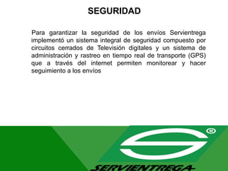SEGURIDAD
Para garantizar la seguridad de los envíos Servientrega
implementó un sistema integral de seguridad compuesto por
circuitos cerrados de Televisión digitales y un sistema de
administración y rastreo en tiempo real de transporte (GPS)
que a través del internet permiten monitorear y hacer
seguimiento a los envíos
 