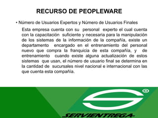 RECURSO DE PEOPLEWARE
• Número de Usuarios Expertos y Número de Usuarios Finales
Esta empresa cuenta con su personal experto el cual cuenta
con la capacitación suficiente y necesaria para la manipulación
de los sistemas de la información de la compañía, existe un
departamento encargado en el entrenamiento del personal
nuevo que compra la franquicia de esta compañía, y de
entrenamiento cuando existe alguna actualización de estos
sistemas que usan, el número de usuario final se determina en
la cantidad de sucursales nivel nacional e internacional con las
que cuenta esta compañía.
 