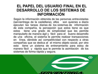 EL PAPEL DEL USUARIO FINAL EN EL
DESARROLLO DE LOS SISTEMAS DE
INFORMACIÓN
Según la información obtenida de las personas entrevistadas
(servientrega de la castellana), ellos son quienes a diario
ejecutan las tareas diarias de los sistemas de información
de esta compañía, la percepción que estos tiene es que
estos tiene una grado de simplicidad que les permite
manipularlo de manera ágil y fácil para el bueno desarrollo
de una oficina, el sistema le permite realizar transacciones
en línea, dándole así competitividad con respecto a otras
compañías que se dedica al el mismo objeto social, por otro
esto tiene un sistema de entrenamiento para estoy de
manera fácil y rápida que le permite la asimilación de los
sistemas de forma rápida y segura.
 
