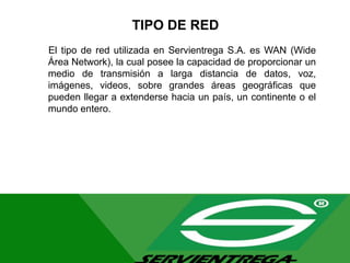 TIPO DE RED
El tipo de red utilizada en Servientrega S.A. es WAN (Wide
Área Network), la cual posee la capacidad de proporcionar un
medio de transmisión a larga distancia de datos, voz,
imágenes, videos, sobre grandes áreas geográficas que
pueden llegar a extenderse hacia un país, un continente o el
mundo entero.
 