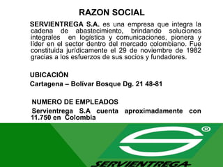RAZON SOCIAL
SERVIENTREGA S.A. es una empresa que integra la
cadena de abastecimiento, brindando soluciones
integrales en logística y comunicaciones, pionera y
líder en el sector dentro del mercado colombiano. Fue
constituida jurídicamente el 29 de noviembre de 1982
gracias a los esfuerzos de sus socios y fundadores.
UBICACIÓN
Cartagena – Bolívar Bosque Dg. 21 48-81
NUMERO DE EMPLEADOS
Servientrega S.A cuenta aproximadamente con
11.750 en Colombia
 