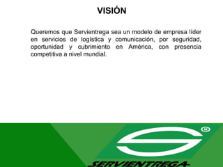 VISIÓN
Queremos que Servientrega sea un modelo de empresa líder
en servicios de logística y comunicación, por seguridad,
oportunidad y cubrimiento en América, con presencia
competitiva a nivel mundial.
 
