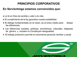 PRINCIPIOS CORPORATIVOS
En Servientrega estamos convencidos que:
● La fe en Dios da sentido y valor a la vida.
● El cumplimiento de la ley garantiza nuestra estabilidad.
● El diálogo fundamentado en la razón, es el único medio para disipar
las diferencias.
● Las diferencias sociales, políticas, económicas, culturales, religiosas
de género y raciales no Constituyen desigualdad.
● El trabajo productivo permite el crecimiento personal, familiar y social.
 