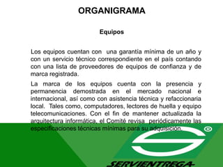 ORGANIGRAMA
Equipos
Los equipos cuentan con una garantía mínima de un año y
con un servicio técnico correspondiente en el país contando
con una lista de proveedores de equipos de confianza y de
marca registrada.
La marca de los equipos cuenta con la presencia y
permanencia demostrada en el mercado nacional e
internacional, así como con asistencia técnica y refaccionaria
local. Tales como, computadores, lectores de huella y equipo
telecomunicaciones. Con el fin de mantener actualizada la
arquitectura informática, el Comité revisa periódicamente las
especificaciones técnicas mínimas para su adquisición.
 