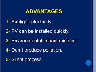 ADVANTAGES
1- Sunlight: electricity.
2- PV can be installed quickly.
3- Environmental impact minimal.
4- Don t produce pollution.
5- Silent process
 