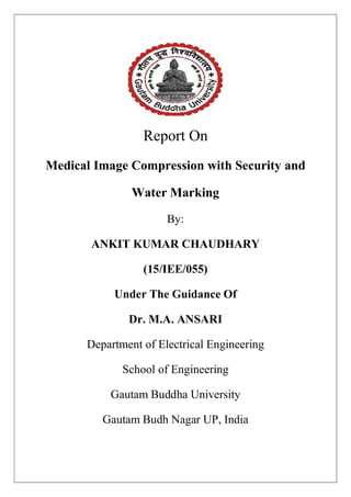 Report On
Medical Image Compression with Security and
Water Marking
By:
ANKIT KUMAR CHAUDHARY
(15/IEE/055)
Under The Guidance Of
Dr. M.A. ANSARI
Department of Electrical Engineering
School of Engineering
Gautam Buddha University
Gautam Budh Nagar UP, India
 