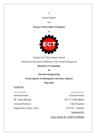 A
Project Report
On
Energy Conservation Techniques
At
Gujarat Urja Vikas Nigam Limited
Submitted in the partial fulfilment of the Award of Degree of
Bachelor of Technology
In
Electrical Engineering
From Gujarat Technological University, Gujarat
May-2013
Guided By:
___________ ____________
(Internal Guide) (External Guide)
Mr. Tapan Kakadia Mr. Y. D. Bhrahbhatt
Assistant Professor Chief Engineer
Engineering College, Tuwa. GUVNL- Vadodara
Submitted By:
Arpit Suthar K. (100553109006)
 