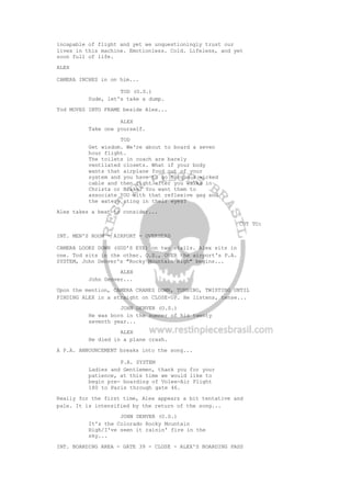 incapable of flight and yet we unquestioningly trust our
lives in this machine. Emotionless. Cold. Lifeless, and yet
soon full of life.
ALEX
CAMERA INCHES in on him...
TOD (O.S.)
Dude, let's take a dump.
Tod MOVES INTO FRAME beside Alex...
ALEX
Take one yourself.
TOD
Get wisdom. We're about to board a seven
hour flight.
The toilets in coach are barely
ventilated closets. What if your body
wants that airplane food out of your
system and you have to go torque a wicked
cable and then right after you walks in
Christa or Blake? You want them to
associate YOU with that reflexive gag and
the watery sting in their eyes?
Alex takes a beat to consider...
CUT TO:
INT. MEN'S ROOM - AIRPORT - OVERHEAD
CAMERA LOOKS DOWN (GOD'S EYE) on two stalls. Alex sits in
one. Tod sits in the other. O.S., OVER the airport's P.A.
SYSTEM, John Denver's "Rocky Mountain High" begins...
ALEX
John Denver...
Upon the mention, CAMERA CRANES DOWN, TURNING, TWISTING UNTIL
FINDING ALEX in a straight on CLOSE-UP. He listens, tense...
JOHN DENVER (O.S.)
He was born in the summer of his twenty
seventh year...
ALEX
He died in a plane crash.
A P.A. ANNOUNCEMENT breaks into the song...
P.A. SYSTEM
Ladies and Gentlemen, thank you for your
patience, at this time we would like to
begin pre- boarding of Volee-Air Flight
180 to Paris through gate 46.
Really for the first time, Alex appears a bit tentative and
pale. It is intensified by the return of the song...
JOHN DENVER (O.S.)
It's the Colorado Rocky Mountain
High/I've seen it rainin' fire in the
sky...
INT. BOARDING AREA - GATE 39 - CLOSE - ALEX'S BOARDING PASS
 