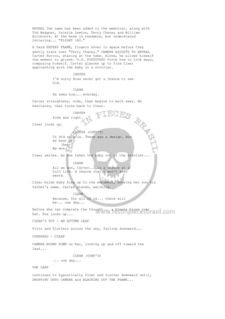 REVEAL the name has been added to the memorial, along with
Tod Waggner, Valerie Lewton, Terry Chaney and William
Hitchcock. At the base in readable, but understated
lettering... "FLIGHT 180."
A hand ENTERS FRAME, fingers hover in space before they
gently trace over "Terry Chaney." CAMERA ADJUSTS TO REVEAL
Carter Horton, staring at the name. Alone, he allows himself
the moment to grieve. O.S. FOOTSTEPS force him to look away,
composing himself. Carter glances up to find Clear
approaching with the baby in a stroller.
CARTER
I'm sorry Alex never got a chance to see
him.
CLEAR
He sees him... everday.
Carter straightens, nods, then begins to walk away. He
hesitates, then turns back to Clear.
CARTER
Alex was right.
Clear looks up.
CARTER (CONT'D)
It did skip us. There was a design. And
we beat it.
(beat)
We won.
Clear smiles. As she takes the baby out of the stroller...
CLEAR
All we won, Carter... is a chance at a
full life. A chance that I won't ever
waste.
Clear holds baby Alex up to the monument, showing her son his
father's name. Carter stands, watching.
CLEAR
Because, for all of us... there will
be... one day...
Before she can complete the thought... a breeze blows over
her. She looks up...
CLEAR'S POV - AN AUTUMN LEAF
flits and flutters across the sky, falling downward...
OVERHEAD - CLEAR
CAMERA BOOMS DOWN on her, looking up and off toward the
leaf...
CLEAR (CONT'D)
... one day...
THE LEAF
continues to hypnotically float and flutter downward until,
DROPPING ONTO CAMERA and BLACKING OUT THE FRAME...
 