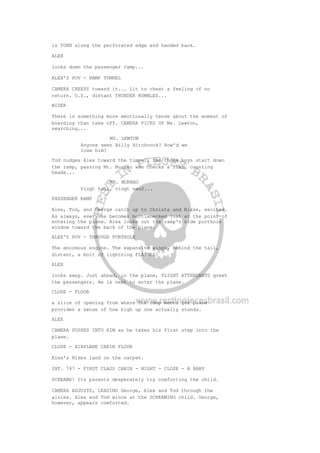 is TORN along the perforated edge and handed back.
ALEX
looks down the passenger ramp...
ALEX'S POV - RAMP TUNNEL
CAMERA CREEPS toward it... lit to cheat a feeling of no
return. O.S., distant THUNDER RUMBLES...
WIDER
There is something more emotionally tense about the moment of
boarding than take off. CAMERA PICKS UP Ms. Lewton,
searching...
MS. LEWTON
Anyone seen Billy Hitchcock? How'd we
lose him?
Tod nudges Alex toward the tunnel, the three boys start down
the ramp, passing Mr. Murnau who checks a list, counting
heads...
MR. MURNAU
Vingt huit, vingt neuf...
PASSENGER RAMP
Alex, Tod, and George catch up to Christa and Blake, excited.
As always, everyone becomes bottlenecked just at the point of
entering the plane. Alex looks out the ramp's side porthole
window toward the back of the plane.
ALEX'S POV - THROUGH PORTHOLE
The enormous engine. The expansive wings. Behind the tail,
distant, a bolt of lightning FLASHES!
ALEX
looks away. Just ahead, in the plane, FLIGHT ATTENDANTS greet
the passengers. He is next to enter the plane.
CLOSE - FLOOR
a slice of opening from where the ramp meets the plane
provides a sense of how high up one actually stands.
ALEX
CAMERA PUSHES INTO HIM as he takes his first step into the
plane.
CLOSE - AIRPLANE CABIN FLOOR
Alex's Nikes land on the carpet.
INT. 747 - FIRST CLASS CABIN - NIGHT - CLOSE - A BABY
SCREAMS! Its parents desperately try comforting the child.
CAMERA ADJUSTS, LEADING George, Alex and Tod through the
aisles. Alex and Tod wince at the SCREAMING child. George,
however, appears comforted.
 