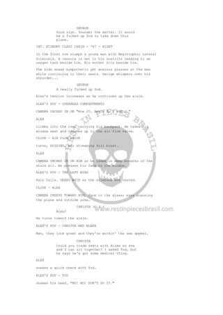 GEORGE
Good sign. Younger the better. It would
be a fucked up God to take down this
plane.
INT. ECONOMY CLASS CABIN - 747 - NIGHT
In the first row slumps a young man with Amyotrophic Lateral
Sclerosis. A cannula is set in his nostrils leading to an
oxygen tank beside him. His mother sits beside him.
The kids sneak sympathetic yet anxious glances at the man
while continuing to their seats. George whispers over his
shoulder...
GEORGE
A really fucked up God.
Alex's tension increases as he continues up the aisle.
ALEX'S POV - OVERHEAD COMPARTMENTS
CAMERA INCHES IN ON "Row 25. Seats H, I and J."
ALEX
climbs into the row, carrying his backpack. He takes his
window seat and reaches up to the air flow valve.
CLOSE - AIR FLOW VALVE
turns, HISSING, air streaming full blast.
ALEX
CAMERA INCHES IN ON HIM as he takes in deep breaths of the
stale air. He presses his face to the window.
ALEX'S POV - THE LEFT WING
Rain falls. GEARS WHIR as the ailerons are tested.
CLOSE - ALEX
CAMERA CREEPS TOWARD HIM, face to the glass; eyes scanning
the plane and outside area.
CHRISTA (O.S.)
Alex?
He turns toward the aisle.
ALEX'S POV - CHRISTA AND BLAKE
Man, they look great and they're workin' the sex appeal.
CHRISTA
Could you trade seats with Blake so she
and I can sit together? I asked Tod, but
he says he's got some medical thing.
ALEX
sneaks a quick check with Tod.
ALEX'S POV - TOD
shakes his head. "NO! NO! DON'T DO IT."
 