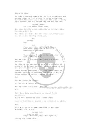 ALEX & THE GIRLS
He looks to them and knows he is just plain overmatched. Alex
shrugs, "Sure." In front of him, Tod throws up his arms,
disgusted. Alex climbs out of his seats. The girls are touchy
feely thankful, but only because they know guys dig that.
CHRISTA & BLAKE
You're so sweet. Thanks, Alex.
Alex crams into the aisles, making his way to Tod, sitting
two rows up in 22 H.
Alex climbs over Tod to take the window seat. Clear Rivers
sits in the seat directly behind Alex.
TOD
(mouths)
Fag.
ALEX
C'mon, man, like, you really thought we
were gonna tittie fuck 'em over
Greenland, or something?
TOD
'Cause of you, I gotta sit here and watch
fuckin' "Hanging Up."
As Alex sits, the tray table falls from it's upright
position.
He lifts the tray back up, but as he turns the latch, it
breaks off in his hand. He briefly tries to jimmie the tray
into position, then gives up.
CAMERA FOLLOWS ALEX'S HAND as it rises. CAMERA SWEEPS IN
EXTREMELY CLOSE to the ATTENDANT CALL BUTTON. As Alex's
finger engages the button, it lights up orange.
ALEX
The jet lurches. He looks...
OUT THE WINDOW - ALEX'S POV
The 747 begins rolling out of the gate.
ALEX
As he looks back, searching for the nearest flight
attendant...
ALEX'S POV - THROUGH THE SEATS - CLEAR RIVERS
reads her book. Another student leans to look out the window.
ALEX
lifts a bit out of his seat, searching for any flight
attendant. O.S., a PING.
CAPTAIN (V.O.)
(over the P.A.)
Flight attendants prepare for departure.
Looking fore in the cabin...
 