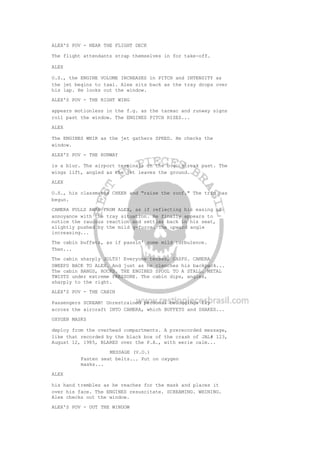 ALEX'S POV - NEAR THE FLIGHT DECK
The flight attendants strap themselves in for take-off.
ALEX
O.S., the ENGINE VOLUME INCREASES in PITCH and INTENSITY as
the jet begins to taxi. Alex sits back as the tray drops over
his lap. He looks out the window.
ALEX'S POV - THE RIGHT WING
appears motionless in the f.g. as the tarmac and runway signs
roll past the window. The ENGINES PITCH RISES...
ALEX
The ENGINES WHIR as the jet gathers SPEED. He checks the
window.
ALEX'S POV - THE RUNWAY
is a blur. The airport terminals in the b.g. streak past. The
wings lift, angled as the jet leaves the ground.
ALEX
O.S., his classmates CHEER and "raise the roof." The trip has
begun.
CAMERA PULLS AWAY FROM ALEX, as if reflecting his easing of
annoyance with the tray situation. He finally appears to
notice the raucous reaction and settles back in his seat,
slightly pushed by the mild g-force. The upward angle
increasing...
The cabin buffets, as if passin' some mild turbulence.
Then...
The cabin sharply JOLTS! Everyone tenses, GASPS. CAMERA
SWEEPS BACK TO ALEX. And just as he clenches his backpack...
The cabin BANGS, ROCKS. THE ENGINES SPOOL TO A STALL. METAL
TWISTS under extreme PRESSURE. The cabin dips, angles,
sharply to the right.
ALEX'S POV - THE CABIN
Passengers SCREAM! Unrestrained personal belongings fly
across the aircraft INTO CAMERA, which BUFFETS and SHAKES...
OXYGEN MASKS
deploy from the overhead compartments. A prerecorded message,
like that recorded by the black box of the crash of JAL# 123,
August 12, 1985, BLARES over the P.A., with eerie calm...
MESSAGE (V.O.)
Fasten seat belts... Put on oxygen
masks...
ALEX
his hand trembles as he reaches for the mask and places it
over his face. The ENGINES resuscitate. SCREAMING. WHINING.
Alex checks out the window.
ALEX'S POV - OUT THE WINDOW
 