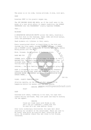 The plane is on its side, losing altitude. A slow, sick spin.
ALEX
breathes DEEP in his plastic oxygen cup.
The JET ENGINES GRIND AND WHIR, as if the craft were in the
midst of a last ditch effort to regain stability; the SOUNDS
DEAFENING over the PASSENGERS' cruelly hopeless SCREAMS.
Then...
KA-BOOM!
A DEVASTATING EXPLOSION ERUPTS across the cabin, blasting a
five foot hole in the fuselage. Human limbs and blood sprays,
craft and passengers torn to shreds.
Dead students sit lifeless in their seats.
Every unrestrained object on board flies to the hole and
through the fire; paper, books, luggage, pillows. A PARENT
and a STUDENT clutch their seats in terror, SCREAMING, before
being pulled into the sky.
Wind. Screams. Dying engines. A deafening blare.
ALEX AND TOD
SCREAM, pale, knowing there is no hope, no escape as the
ENGINES DIE. The cabin begins to tilt downwards... then
straight down. Debris tumbles toward the flight deck as if
falling from a cliff.
OUTSIDE... the sick familiar SOUND of an aircraft going down.
ALEX is strapped to his seat, upper body facing downward
toward the water. FIRE, WIND AND BLOOD WHIP across him. A
BUILDING WHINE CRESCENDOES before a second EXPLOSION RIPS
ACROSS FRAME...
CUT TO:
CLOSE - ALEX'S TERRIFIED EYES
dilating rapidly, as the shock of what appears to be
happening before him washes over his very psyche.
CHRISTA (O.S.)
Alex?
ALEX
Drenched with sweat, trembling in his seat, his eyes dart
toward Christa and Blake. They look great and they're working
the sex appeal.
CHRISTA
Could you trade seats with Blake so she
and I can sit together? I asked Tod, but
he says he's got some medical thing.
Alex turns sickeningly disoriented. His eyes dart about
searching for evidence of the catastrophe. There are none to
be found. Alex bolts up from his seat, startling the two
girls. He scrambles toward Tod, who looks to his friend,
concerned.
 